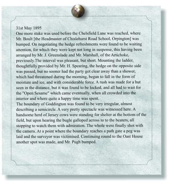 31st May 1895 One more stake was used before the Chelsfield Lane was reached, where Mr. Boult [the Headmaster of Chislehurst Road School, Orpington] was bumped. On negotiating the hedge refreshments were found to be waiting attention, for which they were kept not long in suspense, this having been arranged by Mr. J. Greenslade and Mr. Marshall, of the Artichoke, previously.The interval was pleasant, but short. Mounting the ladder, thoughtfully provided by Mr. H. Spearing, the hedge on the opposite side was passed, but no sooner had the party got clear away than a shower, which had threatened during the morning, began to fall in the form of moisture and ice, and with considerable force. A rush was made for a hut seen in the distance, but it was found to be locked, and all had to wait for the "Open Sesame" which came eventually, when all crowded into the interior and where quite a happy time was spent. The boundary of Goddington was found to be very irregular, almost describing a semicircle. A very pretty spectacle was witnessed here. A handsome herd of Jersey cows were standing for shelter at the bottom of the field, but upon hearing the bugle galloped across to to the beaters, all stopping to watch them with admiration. The whole were finally shot with the camera. At a point where the boundary reaches a path gate a peg was laid and the surveyor was victimised. Continuing round to the Oast House another spot was made, and Mr. Pugh bumped.